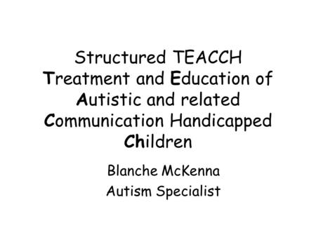 Structured TEACCH Treatment and Education of Autistic and related Communication Handicapped Children Blanche McKenna Autism Specialist.