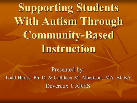 Supporting Students With Autism Through Community-Based Instruction Presented by: Todd Harris, Ph. D. & Cathleen M. Albertson, MA, BCBA Devereux CARES.