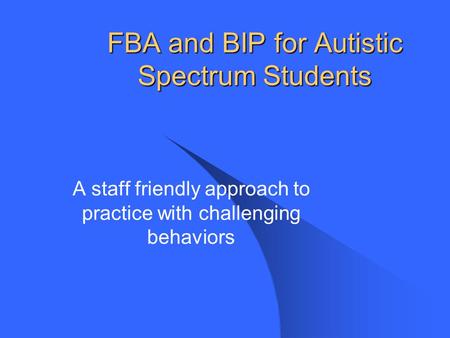 FBA and BIP for Autistic Spectrum Students A staff friendly approach to practice with challenging behaviors.