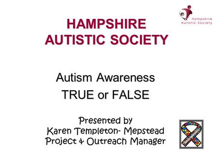 HAMPSHIRE AUTISTIC SOCIETY Autism Awareness TRUE or FALSE Presented by Karen Templeton- Mepstead Project & Outreach Manager.