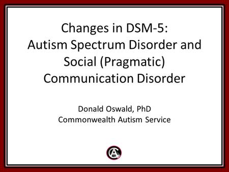 Changes in DSM-5: Autism Spectrum Disorder and Social (Pragmatic) Communication Disorder Donald Oswald, PhD Commonwealth Autism Service.