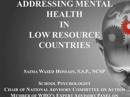 ADDRESSING MENTAL HEALTH IN LOW RESOURCE COUNTRIES S AIMA W AZED H OSSAIN, S.S.P., NCSP S CHOOL P SYCHOLOGIST C HAIR OF N ATIONAL A DVISORY C OMMITTEE.