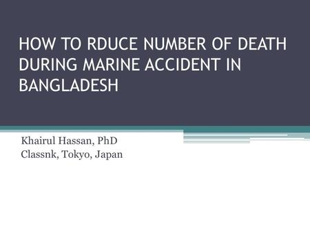 HOW TO RDUCE NUMBER OF DEATH DURING MARINE ACCIDENT IN BANGLADESH Khairul Hassan, PhD Classnk, Tokyo, Japan.