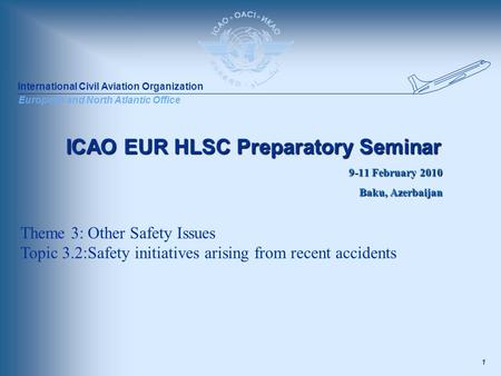 International Civil Aviation Organization European and North Atlantic Office 1 ICAO EUR HLSC Preparatory Seminar 9-11 February 2010 Baku, Azerbaijan Theme.