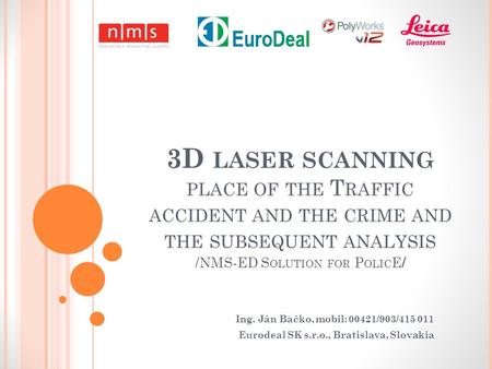 3D LASER SCANNING PLACE OF THE T RAFFIC ACCIDENT AND THE CRIME AND THE SUBSEQUENT ANALYSIS / NMS-ED S OLUTION FOR P OLIC E / Ing. Ján Bačko, mobil: 00421/903/415.