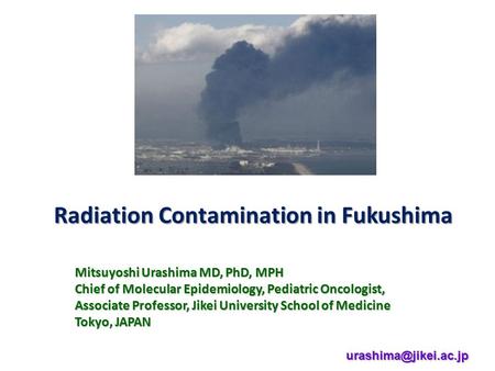 Radiation Contamination in Fukushima Mitsuyoshi Urashima MD, PhD, MPH Chief of Molecular Epidemiology, Pediatric Oncologist, Associate Professor, Jikei.