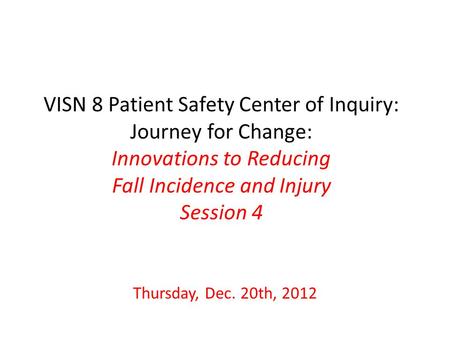 VISN 8 Patient Safety Center of Inquiry: Journey for Change: Innovations to Reducing Fall Incidence and Injury Session 4 Thursday, Dec. 20th, 2012.