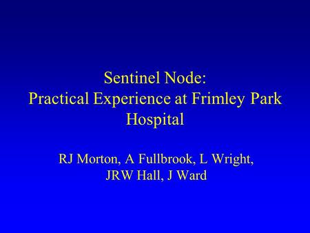 Sentinel Node: Practical Experience at Frimley Park Hospital RJ Morton, A Fullbrook, L Wright, JRW Hall, J Ward.