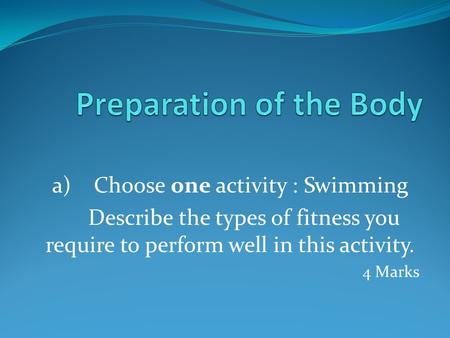 A) Choose one activity : Swimming Describe the types of fitness you require to perform well in this activity. 4 Marks.