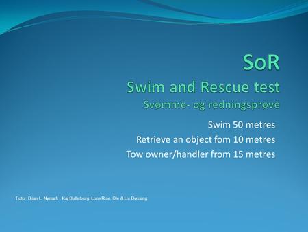 Swim 50 metres Retrieve an object fom 10 metres Tow owner/handler from 15 metres Foto : Brian L. Nymark, Kaj Bullerborg, Lone Rise, Ole & Lis Døssing.