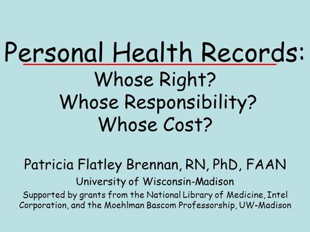 Personal Health Records: Whose Right? Whose Responsibility? Whose Cost? Patricia Flatley Brennan, RN, PhD, FAAN University of Wisconsin-Madison Supported.