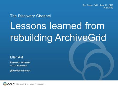 The world’s libraries. Connected. Lessons learned from rebuilding ArchiveGrid The Discovery Channel San Diego, Calif., June 21, 2012 #RBMS12 Ellen Ast.