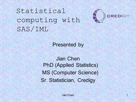 Jian Chen1 Presented by Jian Chen PhD (Applied Statistics) MS (Computer Science) Sr. Statistician, Credigy Statistical computing with SAS/IML.