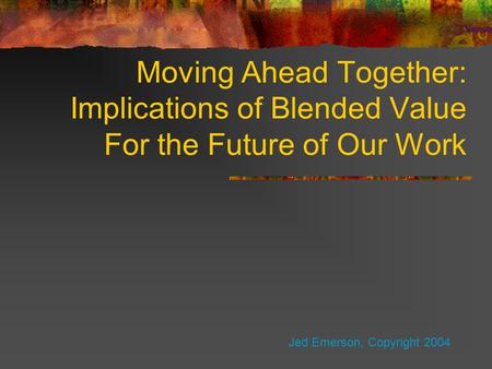 Moving Ahead Together: Implications of Blended Value For the Future of Our Work Jed Emerson, Copyright 2004.