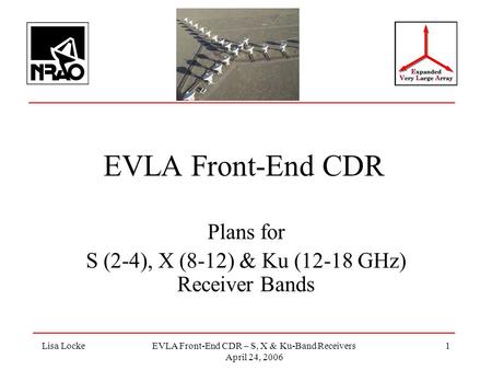 Lisa LockeEVLA Front-End CDR – S, X & Ku-Band Receivers April 24, 2006 1 EVLA Front-End CDR Plans for S (2-4), X (8-12) & Ku (12-18 GHz) Receiver Bands.