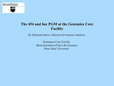 The 454 and Ion PGM at the Genomics Core Facility Dr. Deborah Grove, Director for Genetic Analysis Genomics Core Facility Huck Institutes of the Life Sciences.