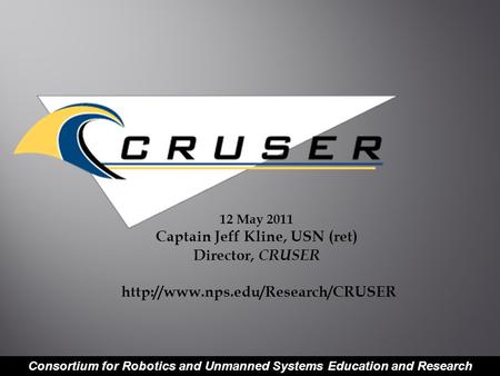 Consortium for Robotics and Unmanned Systems Education and Research 12 May 2011 Captain Jeff Kline, USN (ret) Director, CRUSER