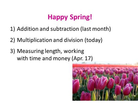 Happy Spring! 1)Addition and subtraction (last month) 2)Multiplication and division (today) 3)Measuring length, working with time and money (Apr. 17)