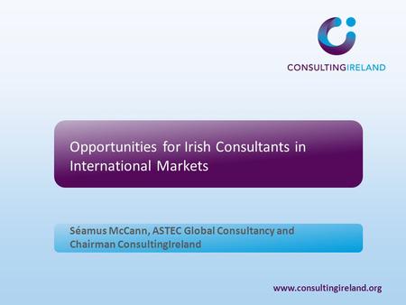 Www.consultingireland.org Opportunities for Irish Consultants in International Markets Séamus McCann, ASTEC Global Consultancy and Chairman ConsultingIreland.