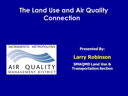 The Land Use and Air Quality Connection Presented By: Larry Robinson SMAQMD Land Use & Transportation Section.