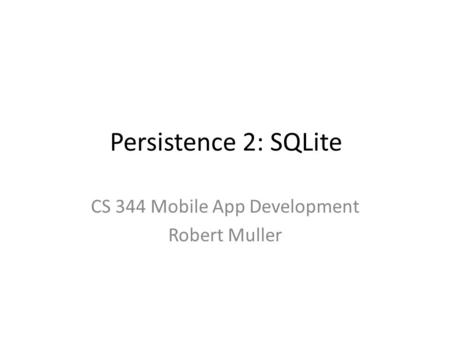 Persistence 2: SQLite CS 344 Mobile App Development Robert Muller.