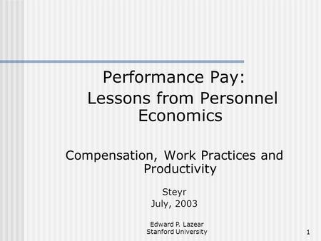 Edward P. Lazear Stanford University1 Performance Pay: Lessons from Personnel Economics Compensation, Work Practices and Productivity Steyr July, 2003.