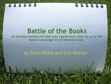 Battle of the Books An exciting reading club that uses a game show style set up to test teams' knowledge of pre-selected books. by Chris Wilkie and Erin.