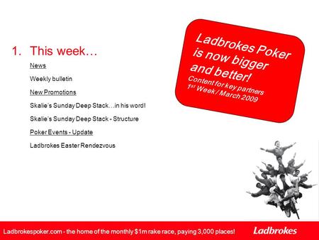 Ladbrokes Poker is now bigger and better! Content for key partners 1 st Week / March 2009 Ladbrokespoker.com - the home of the monthly $1m rake race, paying.