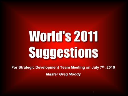 1 World's 2011 Suggestions For Strategic Development Team Meeting on July 7 th, 2010 Master Greg Moody.