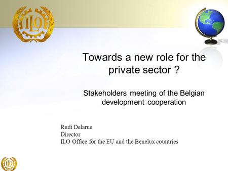 Towards a new role for the private sector ? Stakeholders meeting of the Belgian development cooperation Rudi Delarue Director ILO Office for the EU and.