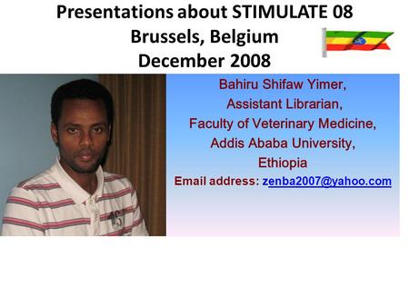 Presentations about STIMULATE 08 Brussels, Belgium December 2008 Bahiru Shifaw Yimer, Assistant Librarian, Faculty of Veterinary Medicine, Addis Ababa.