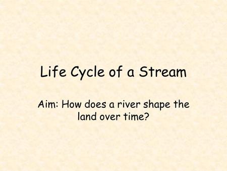 Life Cycle of a Stream Aim: How does a river shape the land over time?