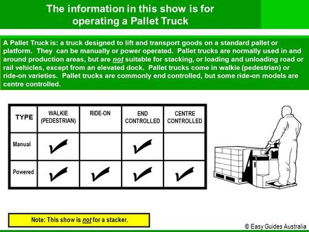 © Easy Guides Australia A Pallet Truck is: a truck designed to lift and transport goods on a standard pallet or platform. They can be manually or power.