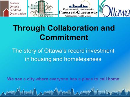 Through Collaboration and Commitment The story of Ottawa’s record investment in housing and homelessness We see a city where everyone has a place to call.