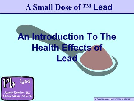 A Small Dose of Lead – Slides – 5/20/02 An Introduction To The Health Effects of Lead A Small Dose of ™ Lead.