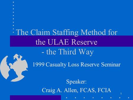 1 The Claim Staffing Method for the ULAE Reserve - the Third Way 1999 Casualty Loss Reserve Seminar Speaker: Craig A. Allen, FCAS, FCIA.