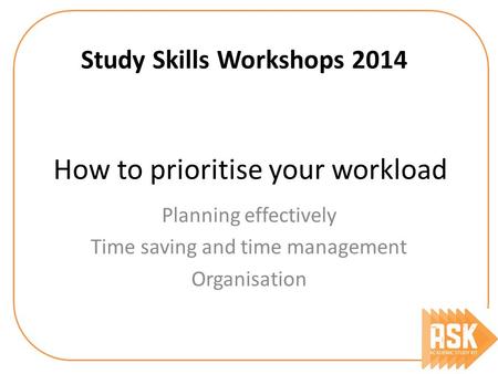 How to prioritise your workload Study Skills Workshops 2014 Planning effectively Time saving and time management Organisation.