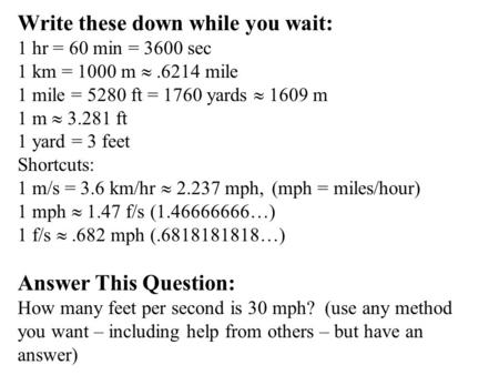 Write these down while you wait: 1 hr = 60 min = 3600 sec 1 km = 1000 m .6214 mile 1 mile = 5280 ft = 1760 yards  1609 m 1 m  3.281 ft 1 yard = 3 feet.