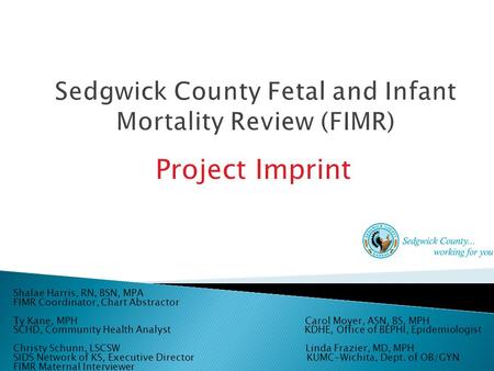 Project Imprint Shalae Harris, RN, BSN, MPA FIMR Coordinator, Chart Abstractor Ty Kane, MPH Carol Moyer, ASN, BS, MPH SCHD, Community Health Analyst KDHE,