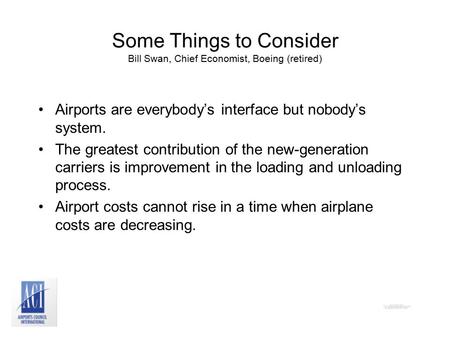 Some Things to Consider Bill Swan, Chief Economist, Boeing (retired) Airports are everybody’s interface but nobody’s system. The greatest contribution.