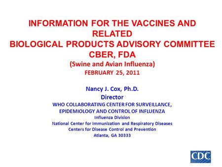 INFORMATION FOR THE VACCINES AND RELATED BIOLOGICAL PRODUCTS ADVISORY COMMITTEE CBER, FDA (Swine and Avian Influenza) FEBRUARY 25, 2011 Nancy J. Cox, Ph.D.