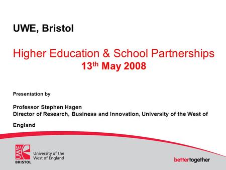 UWE, Bristol Higher Education & School Partnerships 13 th May 2008 Presentation by Professor Stephen Hagen Director of Research, Business and Innovation,