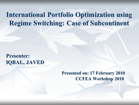 International Portfolio Optimization using Regime Switching: Case of Subcontinent Presenter: IQBAL, JAVED Presented on: 17 February 2010 CCFEA Workshop.