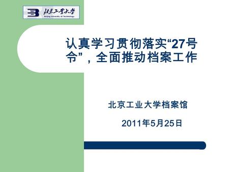 认真学习贯彻落实 “27 号 令 ” ，全面推动档案工作 北京工业大学档案馆 2011 年 5 月 25 日.