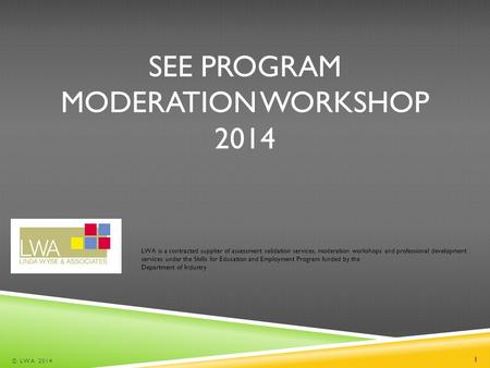 SEE PROGRAM MODERATION WORKSHOP 2014 © LWA 2014 1 LWA is a contracted supplier of assessment validation services, moderation workshops and professional.