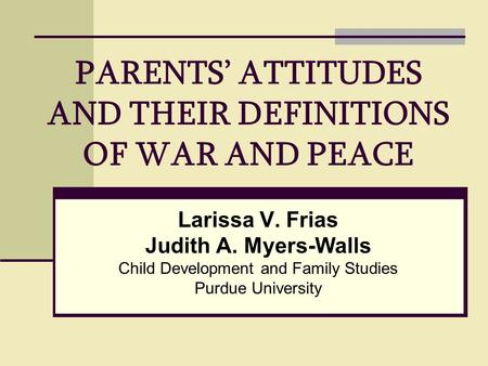 PARENTS’ ATTITUDES AND THEIR DEFINITIONS OF WAR AND PEACE Larissa V. Frias Judith A. Myers-Walls Child Development and Family Studies Purdue University.