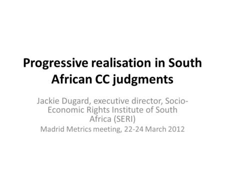 Progressive realisation in South African CC judgments Jackie Dugard, executive director, Socio- Economic Rights Institute of South Africa (SERI) Madrid.