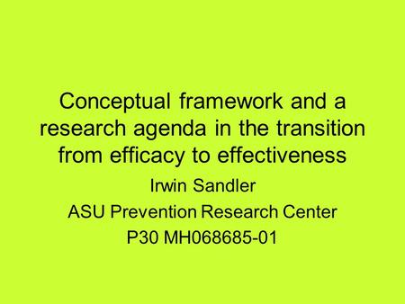 Conceptual framework and a research agenda in the transition from efficacy to effectiveness Irwin Sandler ASU Prevention Research Center P30 MH068685-01.