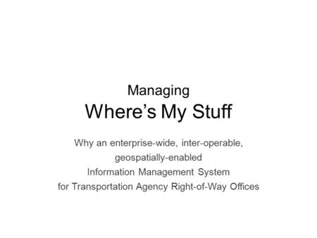 Managing Where’s My Stuff Why an enterprise-wide, inter-operable, geospatially-enabled Information Management System for Transportation Agency Right-of-Way.