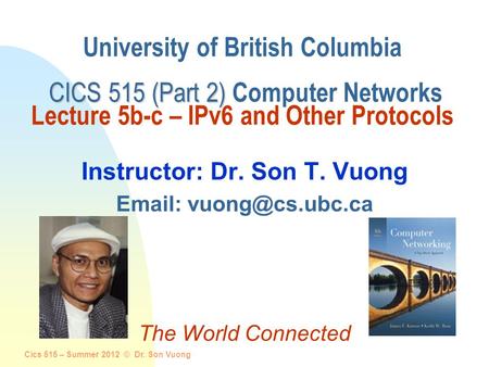 Cics 515 – Summer 2012 © Dr. Son Vuong 1 CICS 515 (Part 2) University of British Columbia CICS 515 (Part 2) Computer Networks Lecture 5b-c – IPv6 and Other.